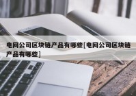 电网公司区块链产品有哪些[电网公司区块链产品有哪些]