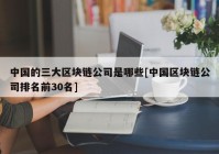 中国的三大区块链公司是哪些[中国区块链公司排名前30名]