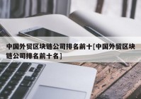 中国外贸区块链公司排名前十[中国外贸区块链公司排名前十名]